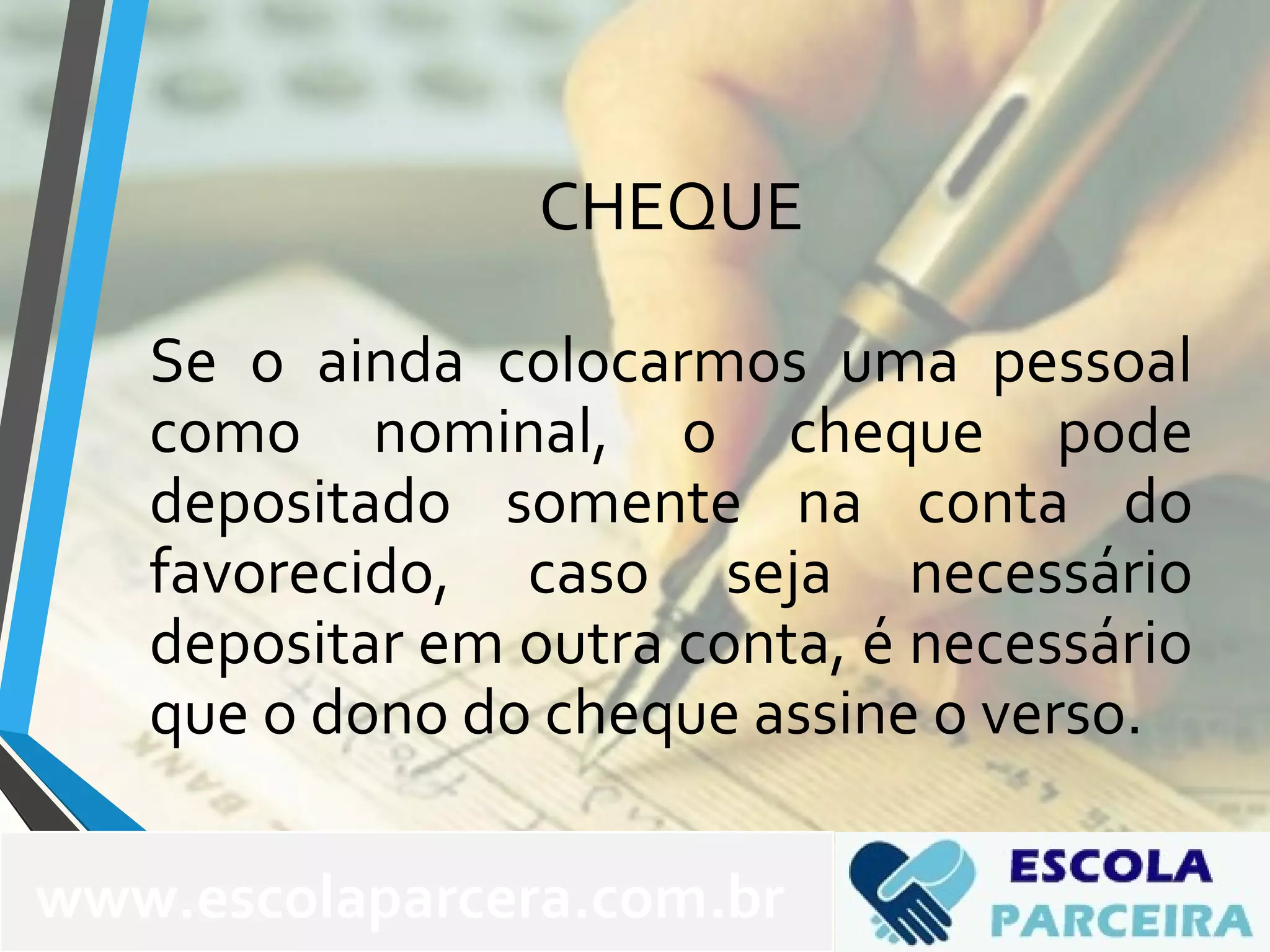 CHEQUE
Se o ainda colocarmos uma pessoal
como nominal, o cheque pode
depositado somente na conta do
favorecido, caso seja necessário
depositar em outra conta, é necessário
que o dono do cheque assine o verso.
www.escolaparcera.com.br
 