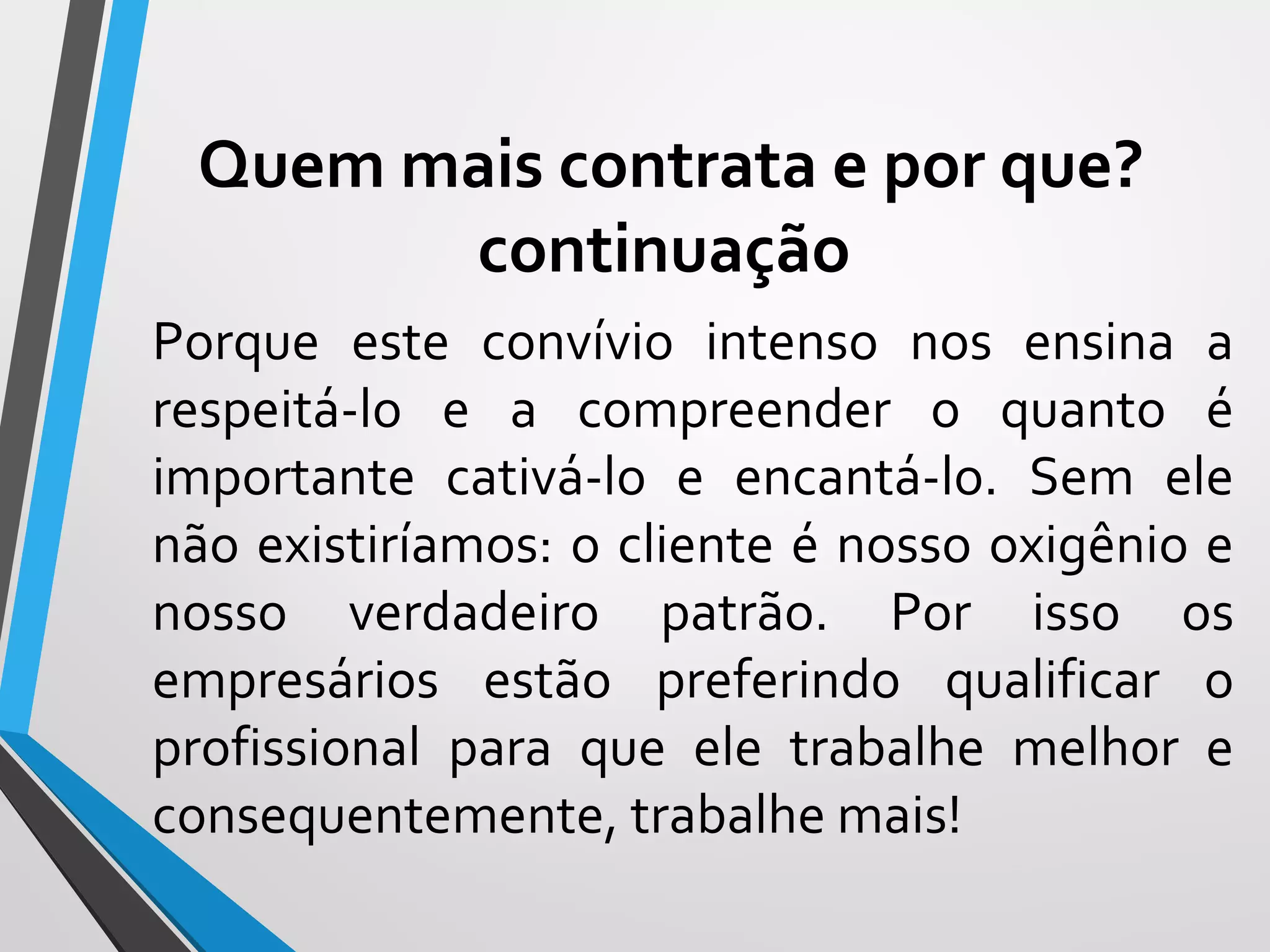 Porque este convívio intenso nos ensina a
respeitá-lo e a compreender o quanto é
importante cativá-lo e encantá-lo. Sem ele
não existiríamos: o cliente é nosso oxigênio e
nosso verdadeiro patrão. Por isso os
empresários estão preferindo qualificar o
profissional para que ele trabalhe melhor e
consequentemente, trabalhe mais!
Quem mais contrata e por que?
continuação
 