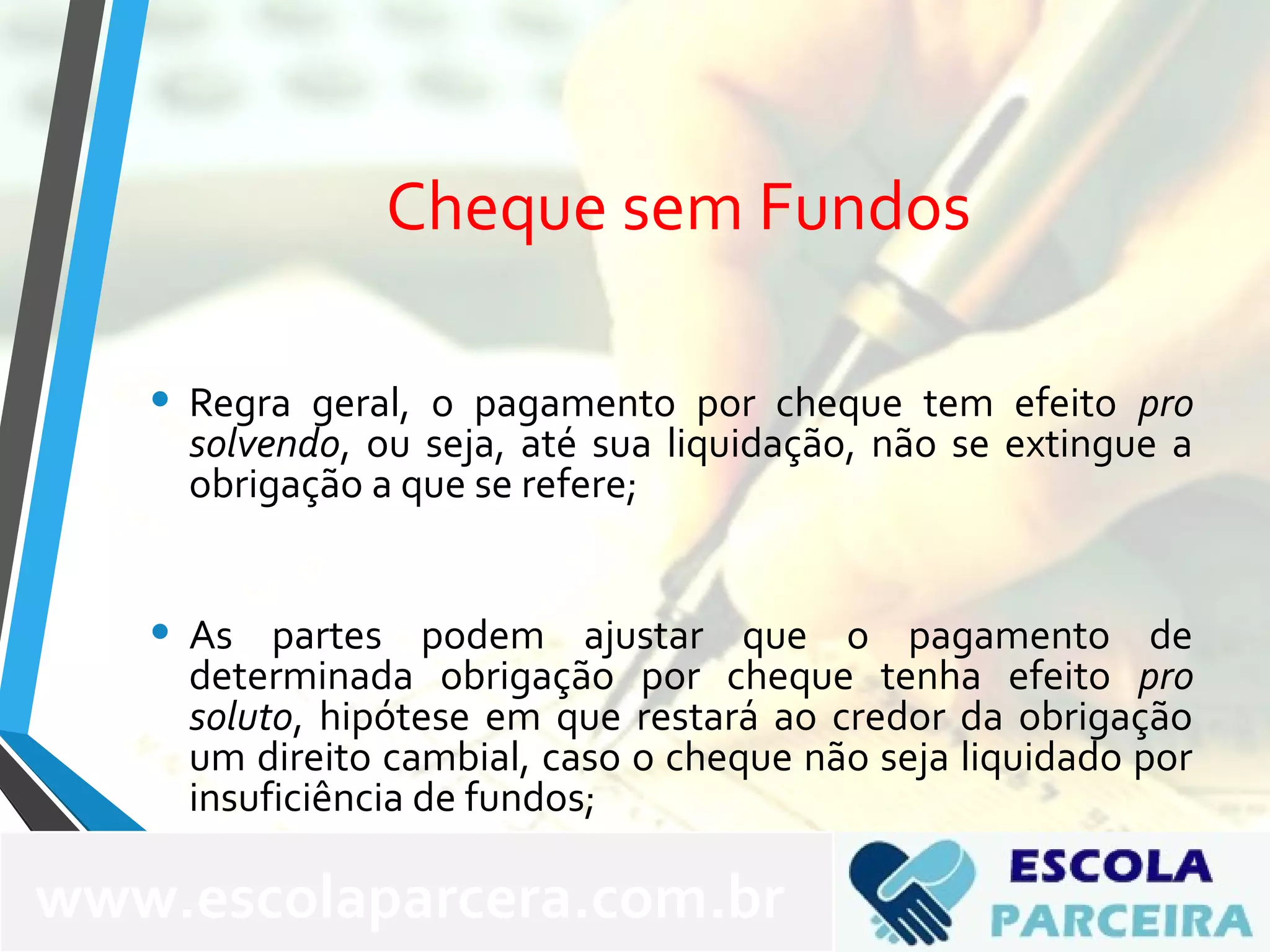 Cheque sem Fundos
• Regra geral, o pagamento por cheque tem efeito pro
solvendo, ou seja, até sua liquidação, não se extingue a
obrigação a que se refere;
• As partes podem ajustar que o pagamento de
determinada obrigação por cheque tenha efeito pro
soluto, hipótese em que restará ao credor da obrigação
um direito cambial, caso o cheque não seja liquidado por
insuficiência de fundos;
www.escolaparcera.com.br
 