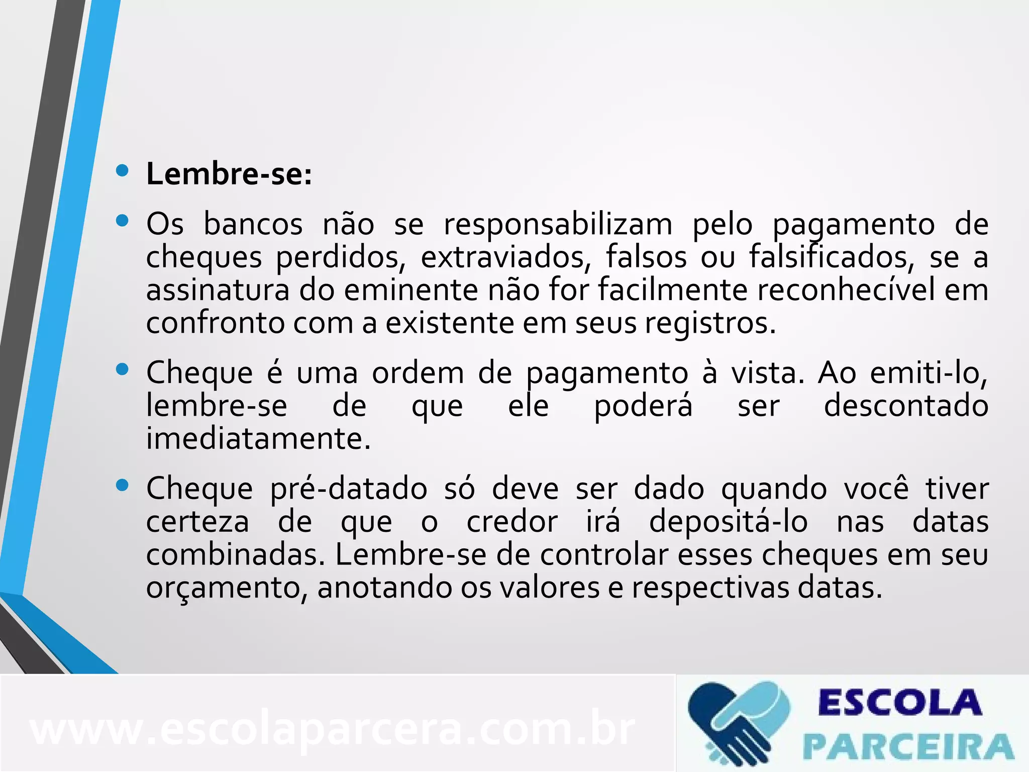 • Lembre-se:
• Os bancos não se responsabilizam pelo pagamento de
cheques perdidos, extraviados, falsos ou falsificados, se a
assinatura do eminente não for facilmente reconhecível em
confronto com a existente em seus registros.
• Cheque é uma ordem de pagamento à vista. Ao emiti-lo,
lembre-se de que ele poderá ser descontado
imediatamente.
• Cheque pré-datado só deve ser dado quando você tiver
certeza de que o credor irá depositá-lo nas datas
combinadas. Lembre-se de controlar esses cheques em seu
orçamento, anotando os valores e respectivas datas.
www.escolaparcera.com.br
 