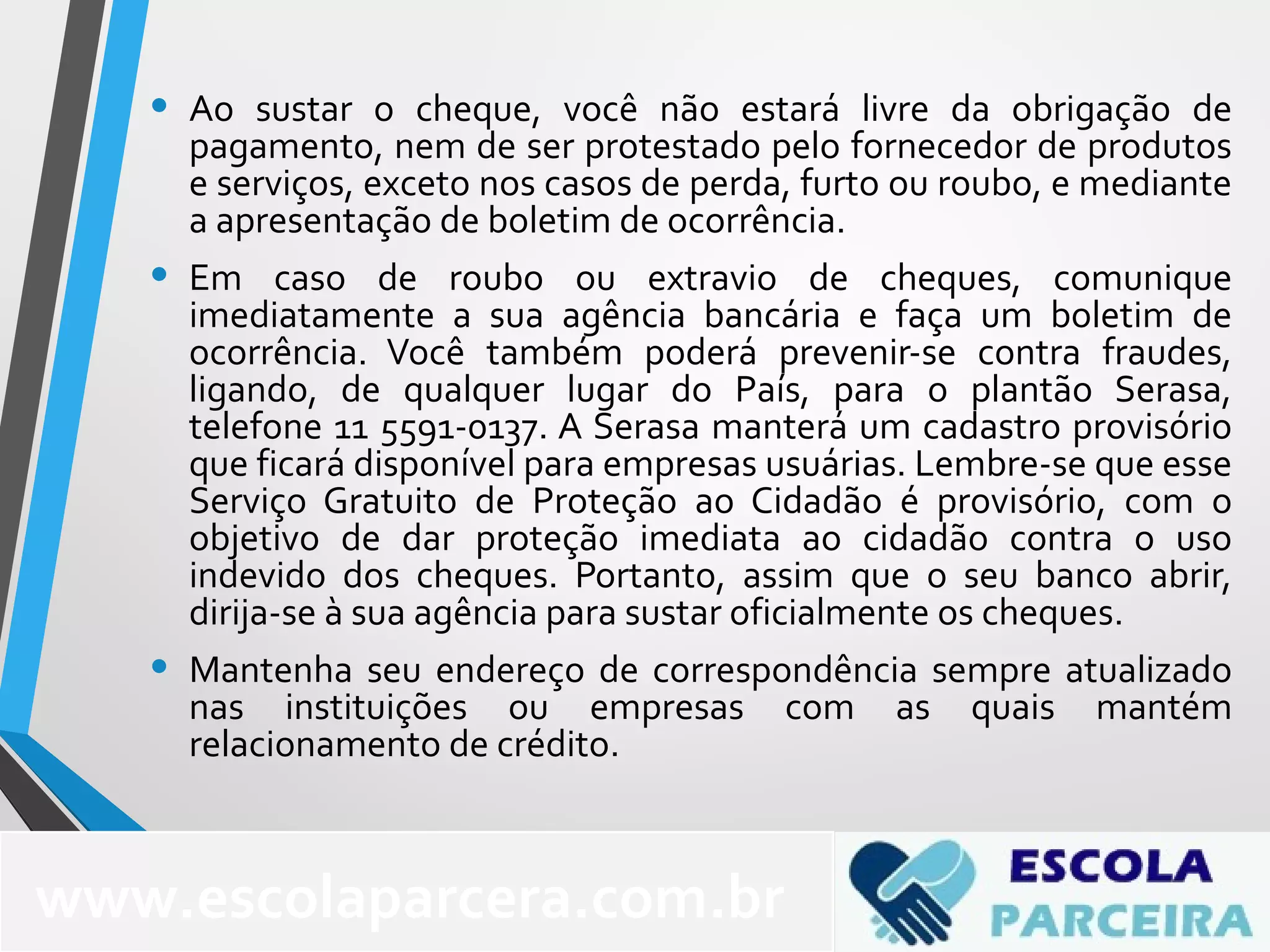• Ao sustar o cheque, você não estará livre da obrigação de
pagamento, nem de ser protestado pelo fornecedor de produtos
e serviços, exceto nos casos de perda, furto ou roubo, e mediante
a apresentação de boletim de ocorrência.
• Em caso de roubo ou extravio de cheques, comunique
imediatamente a sua agência bancária e faça um boletim de
ocorrência. Você também poderá prevenir-se contra fraudes,
ligando, de qualquer lugar do País, para o plantão Serasa,
telefone 11 5591-0137. A Serasa manterá um cadastro provisório
que ficará disponível para empresas usuárias. Lembre-se que esse
Serviço Gratuito de Proteção ao Cidadão é provisório, com o
objetivo de dar proteção imediata ao cidadão contra o uso
indevido dos cheques. Portanto, assim que o seu banco abrir,
dirija-se à sua agência para sustar oficialmente os cheques.
• Mantenha seu endereço de correspondência sempre atualizado
nas instituições ou empresas com as quais mantém
relacionamento de crédito.
www.escolaparcera.com.br
 