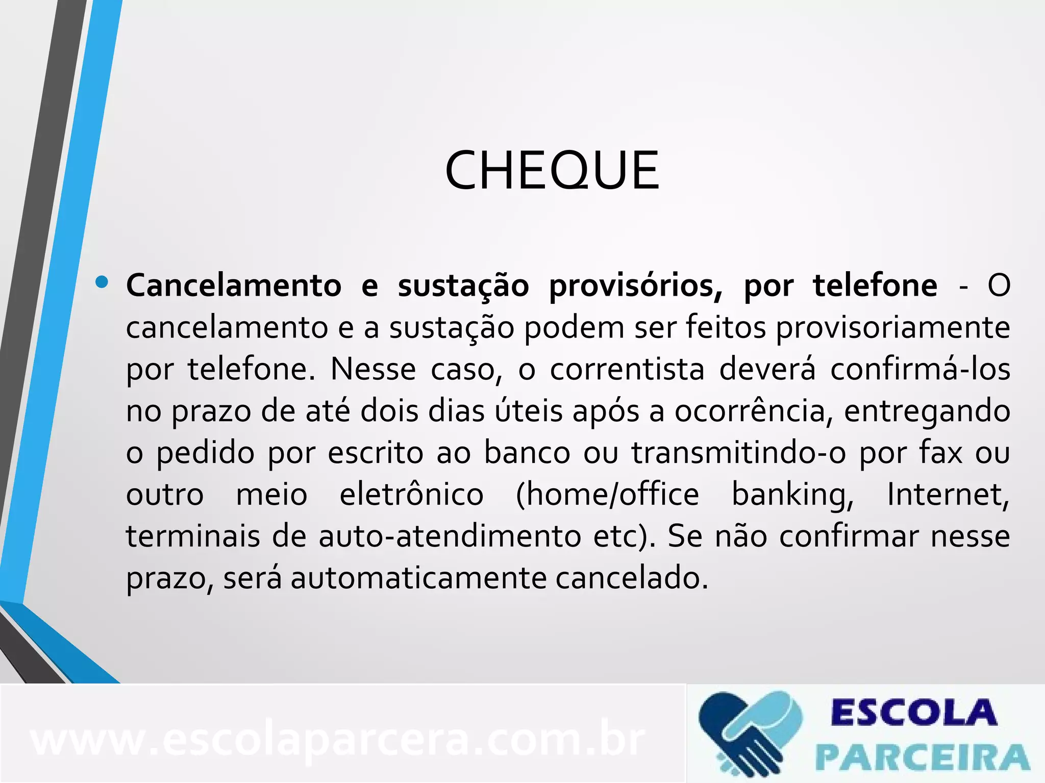 CHEQUE
• Cancelamento e sustação provisórios, por telefone - O
cancelamento e a sustação podem ser feitos provisoriamente
por telefone. Nesse caso, o correntista deverá confirmá-los
no prazo de até dois dias úteis após a ocorrência, entregando
o pedido por escrito ao banco ou transmitindo-o por fax ou
outro meio eletrônico (home/office banking, Internet,
terminais de auto-atendimento etc). Se não confirmar nesse
prazo, será automaticamente cancelado.
www.escolaparcera.com.br
 