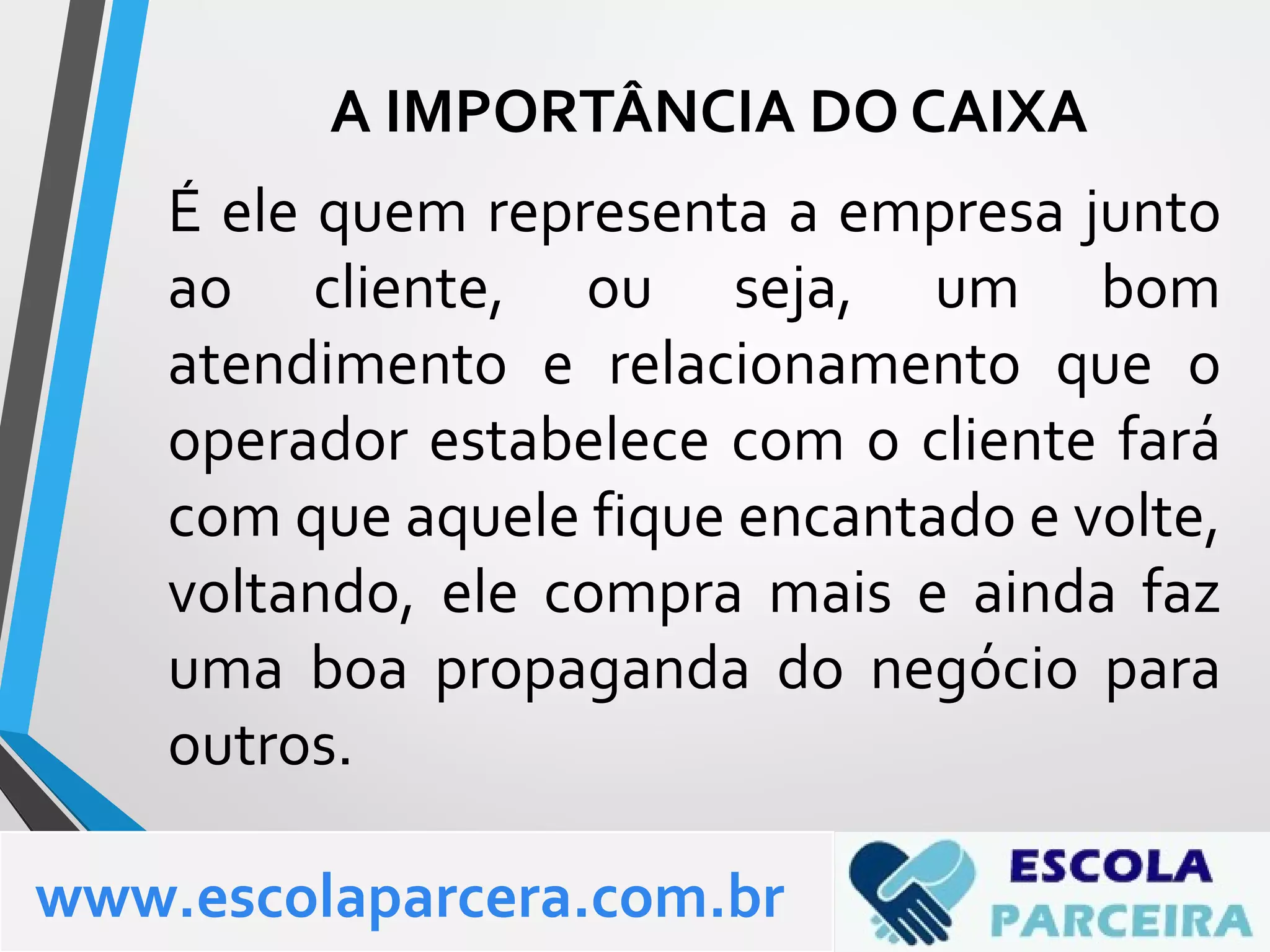 É ele quem representa a empresa junto
ao cliente, ou seja, um bom
atendimento e relacionamento que o
operador estabelece com o cliente fará
com que aquele fique encantado e volte,
voltando, ele compra mais e ainda faz
uma boa propaganda do negócio para
outros.
www.escolaparcera.com.br
A IMPORTÂNCIA DO CAIXA
 