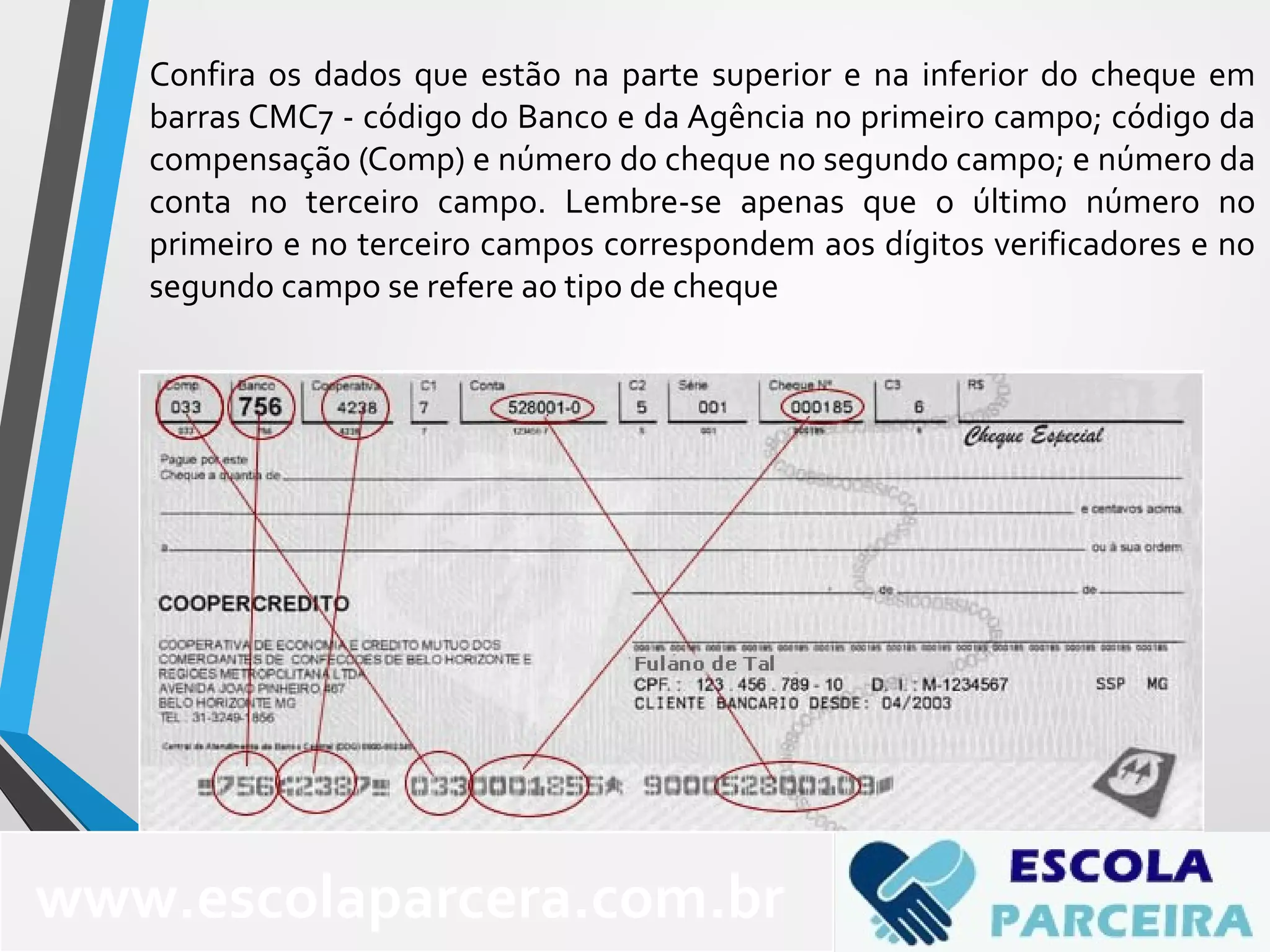 Confira os dados que estão na parte superior e na inferior do cheque em
barras CMC7 - código do Banco e da Agência no primeiro campo; código da
compensação (Comp) e número do cheque no segundo campo; e número da
conta no terceiro campo. Lembre-se apenas que o último número no
primeiro e no terceiro campos correspondem aos dígitos verificadores e no
segundo campo se refere ao tipo de cheque
www.escolaparcera.com.br
 