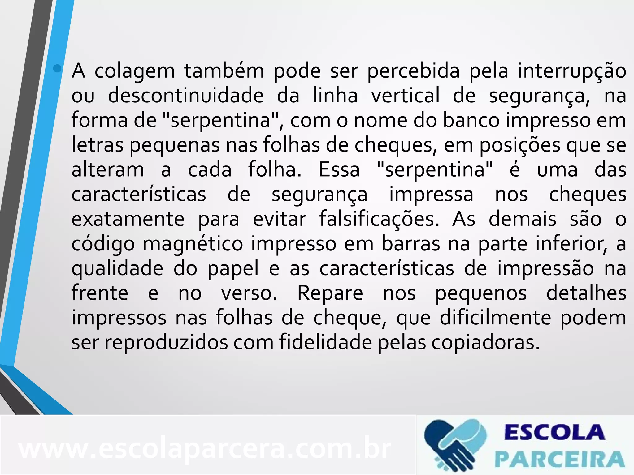 • A colagem também pode ser percebida pela interrupção
ou descontinuidade da linha vertical de segurança, na
forma de "serpentina", com o nome do banco impresso em
letras pequenas nas folhas de cheques, em posições que se
alteram a cada folha. Essa "serpentina" é uma das
características de segurança impressa nos cheques
exatamente para evitar falsificações. As demais são o
código magnético impresso em barras na parte inferior, a
qualidade do papel e as características de impressão na
frente e no verso. Repare nos pequenos detalhes
impressos nas folhas de cheque, que dificilmente podem
ser reproduzidos com fidelidade pelas copiadoras.
www.escolaparcera.com.br
 