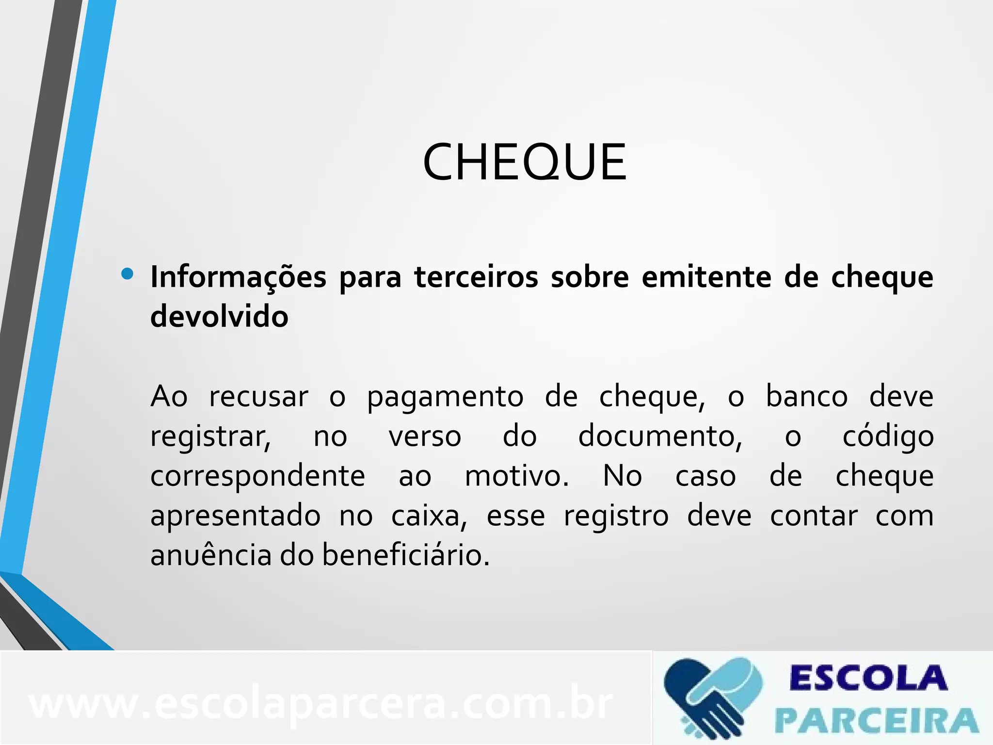 CHEQUE
• Informações para terceiros sobre emitente de cheque
devolvido
Ao recusar o pagamento de cheque, o banco deve
registrar, no verso do documento, o código
correspondente ao motivo. No caso de cheque
apresentado no caixa, esse registro deve contar com
anuência do beneficiário.
www.escolaparcera.com.br
 