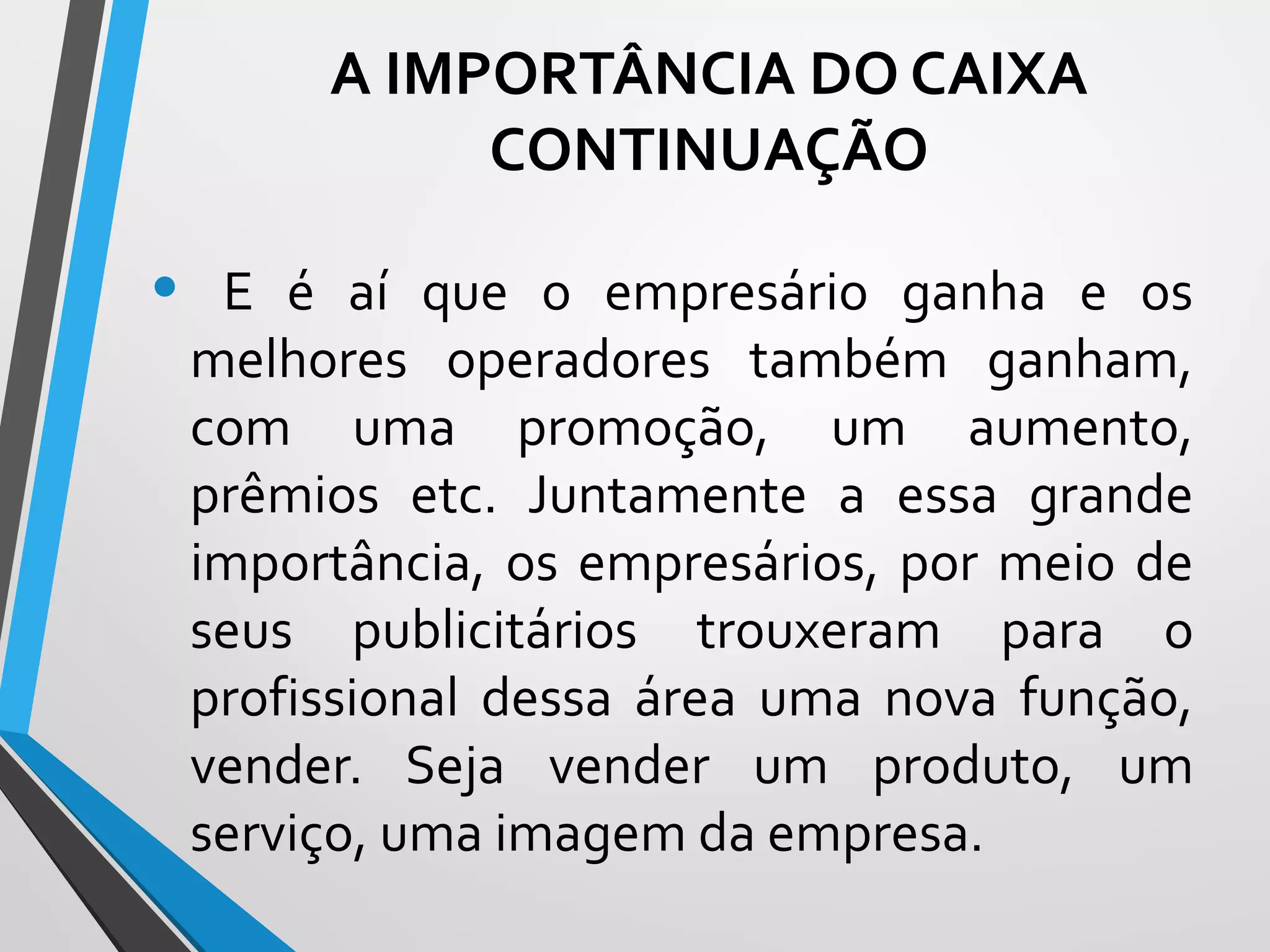 • E é aí que o empresário ganha e os
melhores operadores também ganham,
com uma promoção, um aumento,
prêmios etc. Juntamente a essa grande
importância, os empresários, por meio de
seus publicitários trouxeram para o
profissional dessa área uma nova função,
vender. Seja vender um produto, um
serviço, uma imagem da empresa.
A IMPORTÂNCIA DO CAIXA
CONTINUAÇÃO
 