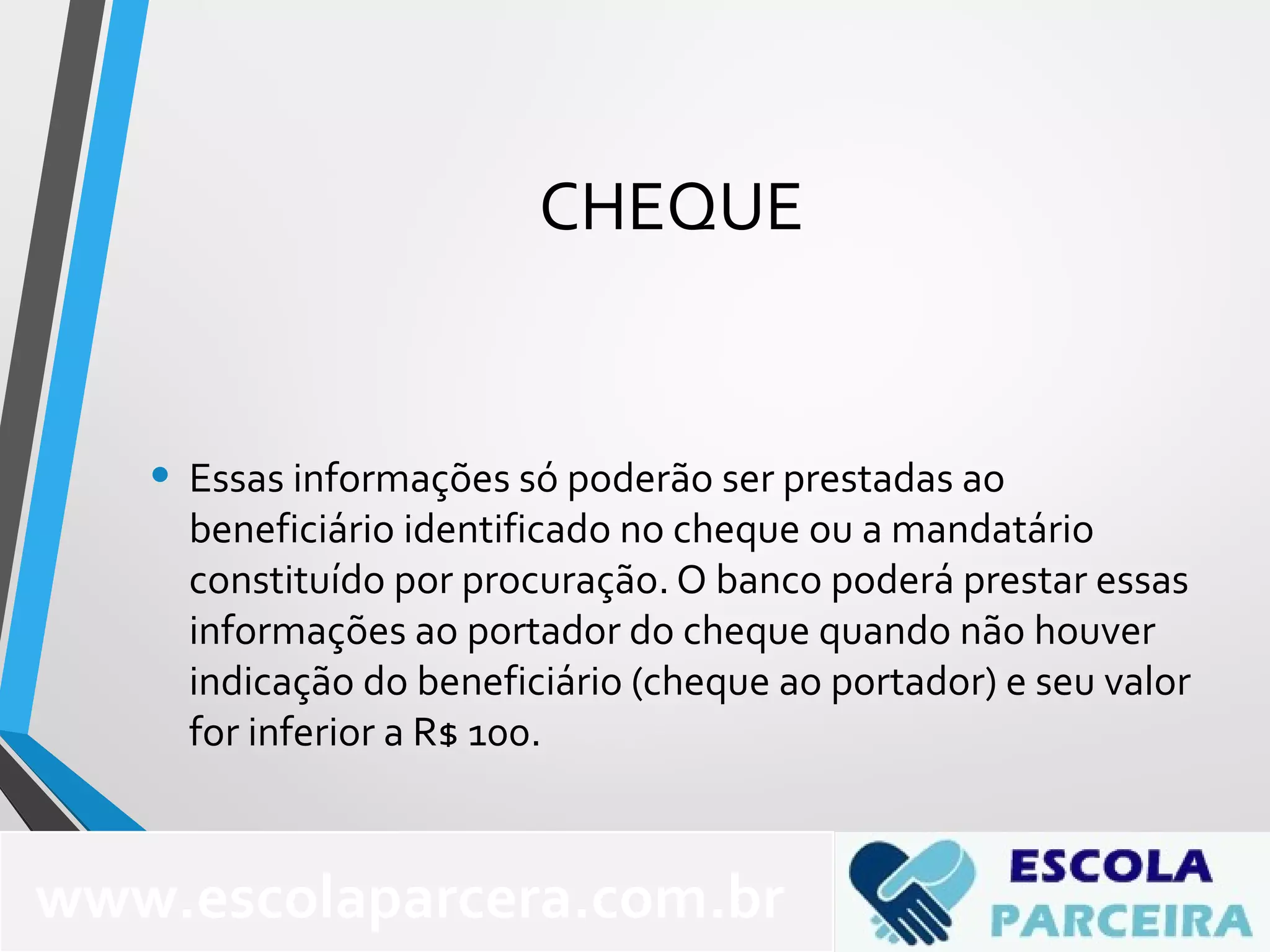 CHEQUE
• Essas informações só poderão ser prestadas ao
beneficiário identificado no cheque ou a mandatário
constituído por procuração. O banco poderá prestar essas
informações ao portador do cheque quando não houver
indicação do beneficiário (cheque ao portador) e seu valor
for inferior a R$ 100.
www.escolaparcera.com.br
 
