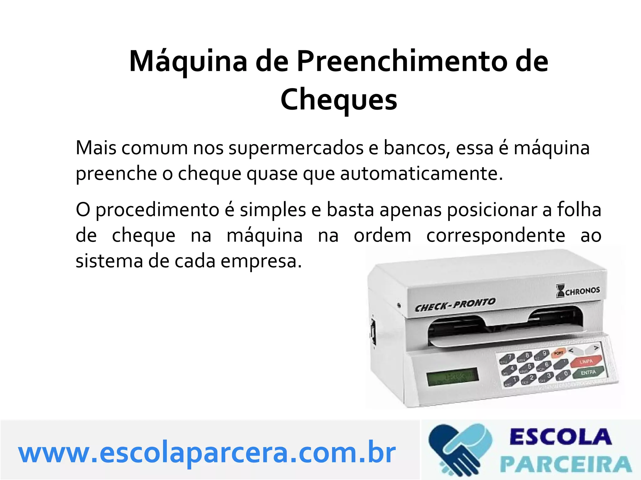 Máquina de Preenchimento de
Cheques
Mais comum nos supermercados e bancos, essa é máquina
preenche o cheque quase que automaticamente.
O procedimento é simples e basta apenas posicionar a folha
de cheque na máquina na ordem correspondente ao
sistema de cada empresa.
www.escolaparcera.com.br
 