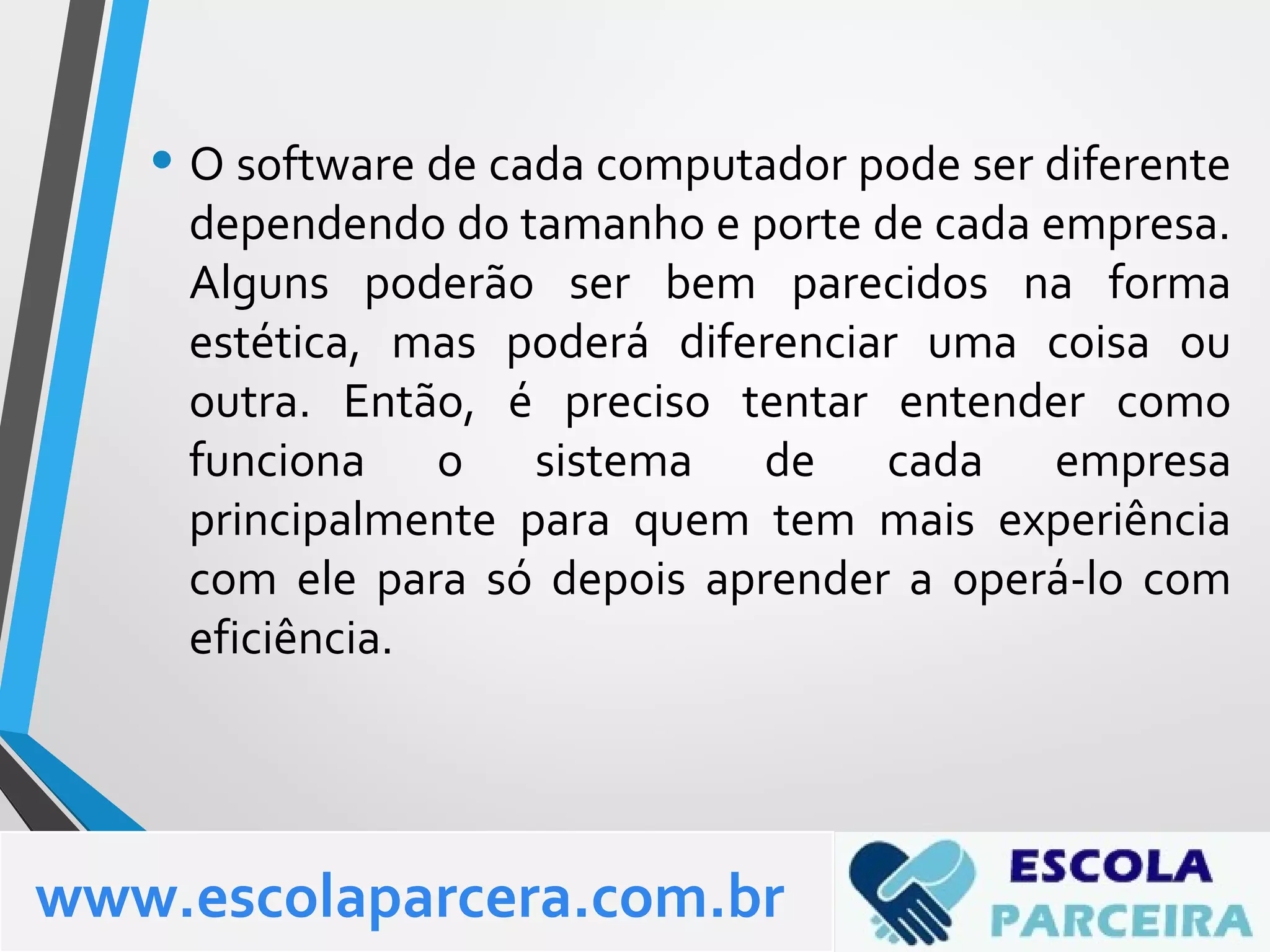 • O software de cada computador pode ser diferente
dependendo do tamanho e porte de cada empresa.
Alguns poderão ser bem parecidos na forma
estética, mas poderá diferenciar uma coisa ou
outra. Então, é preciso tentar entender como
funciona o sistema de cada empresa
principalmente para quem tem mais experiência
com ele para só depois aprender a operá-lo com
eficiência.
www.escolaparcera.com.br
 