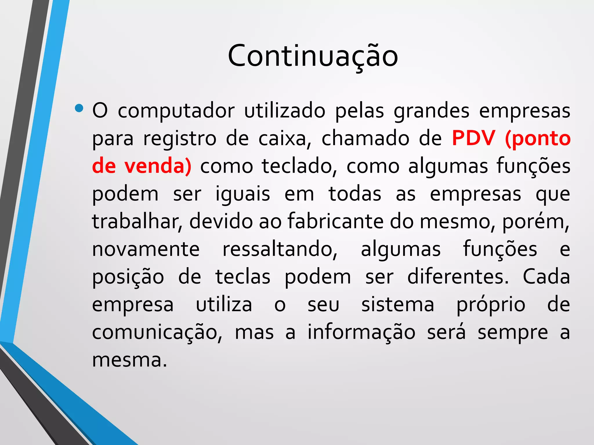 Continuação
• O computador utilizado pelas grandes empresas
para registro de caixa, chamado de PDV (ponto
de venda) como teclado, como algumas funções
podem ser iguais em todas as empresas que
trabalhar, devido ao fabricante do mesmo, porém,
novamente ressaltando, algumas funções e
posição de teclas podem ser diferentes. Cada
empresa utiliza o seu sistema próprio de
comunicação, mas a informação será sempre a
mesma.
 