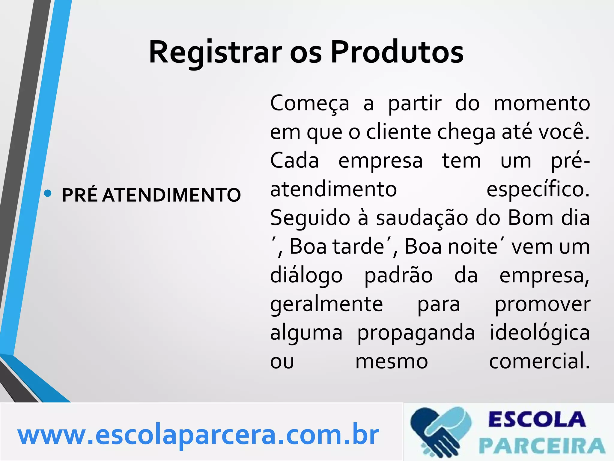 Começa a partir do momento
em que o cliente chega até você.
Cada empresa tem um pré-
atendimento específico.
Seguido à saudação do Bom dia
´, Boa tarde´, Boa noite´ vem um
diálogo padrão da empresa,
geralmente para promover
alguma propaganda ideológica
ou mesmo comercial.
• PRÉ ATENDIMENTO
www.escolaparcera.com.br
Registrar os Produtos
 