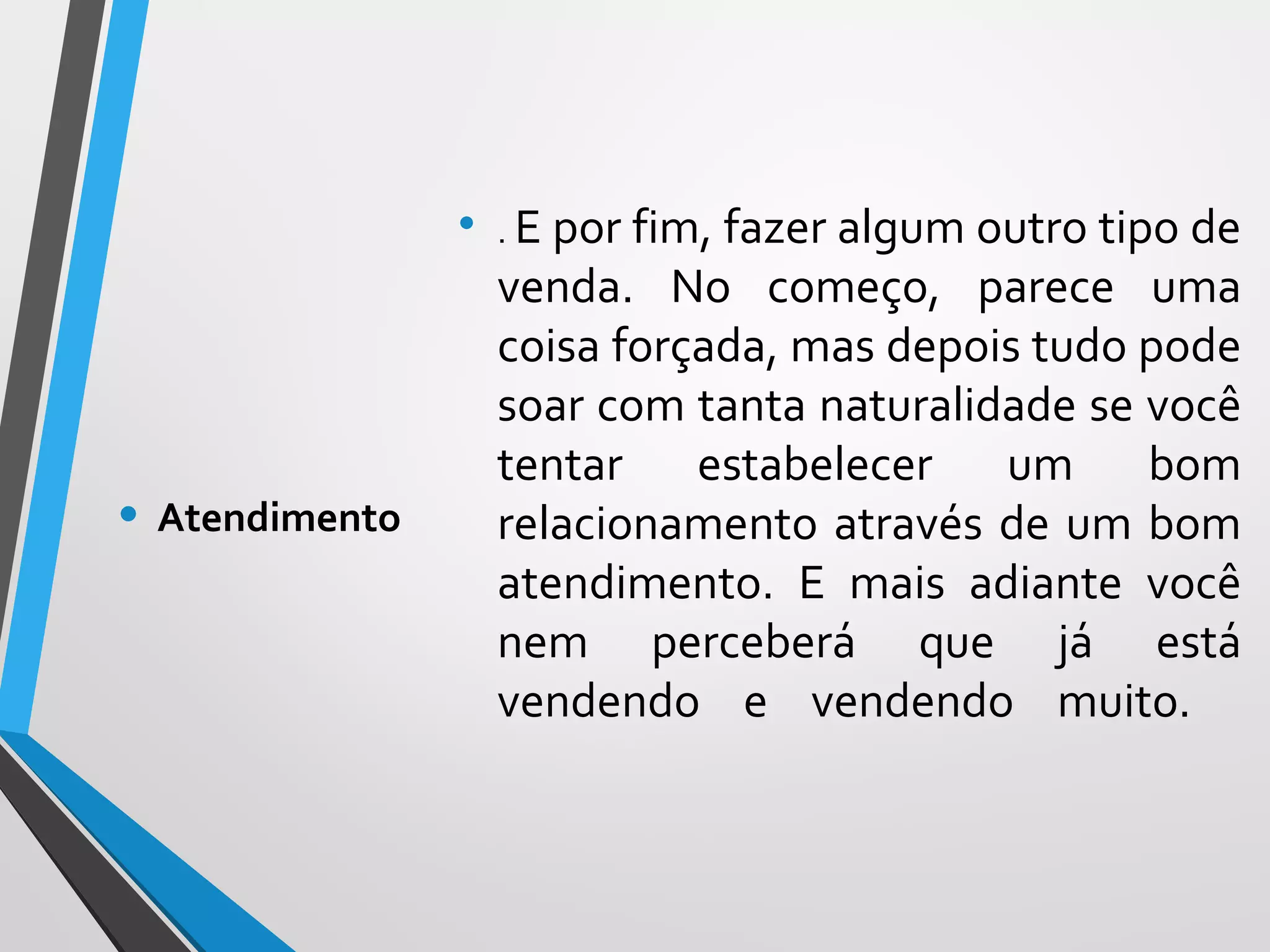 • . E por fim, fazer algum outro tipo de
venda. No começo, parece uma
coisa forçada, mas depois tudo pode
soar com tanta naturalidade se você
tentar estabelecer um bom
relacionamento através de um bom
atendimento. E mais adiante você
nem perceberá que já está
vendendo e vendendo muito.
• Atendimento
 