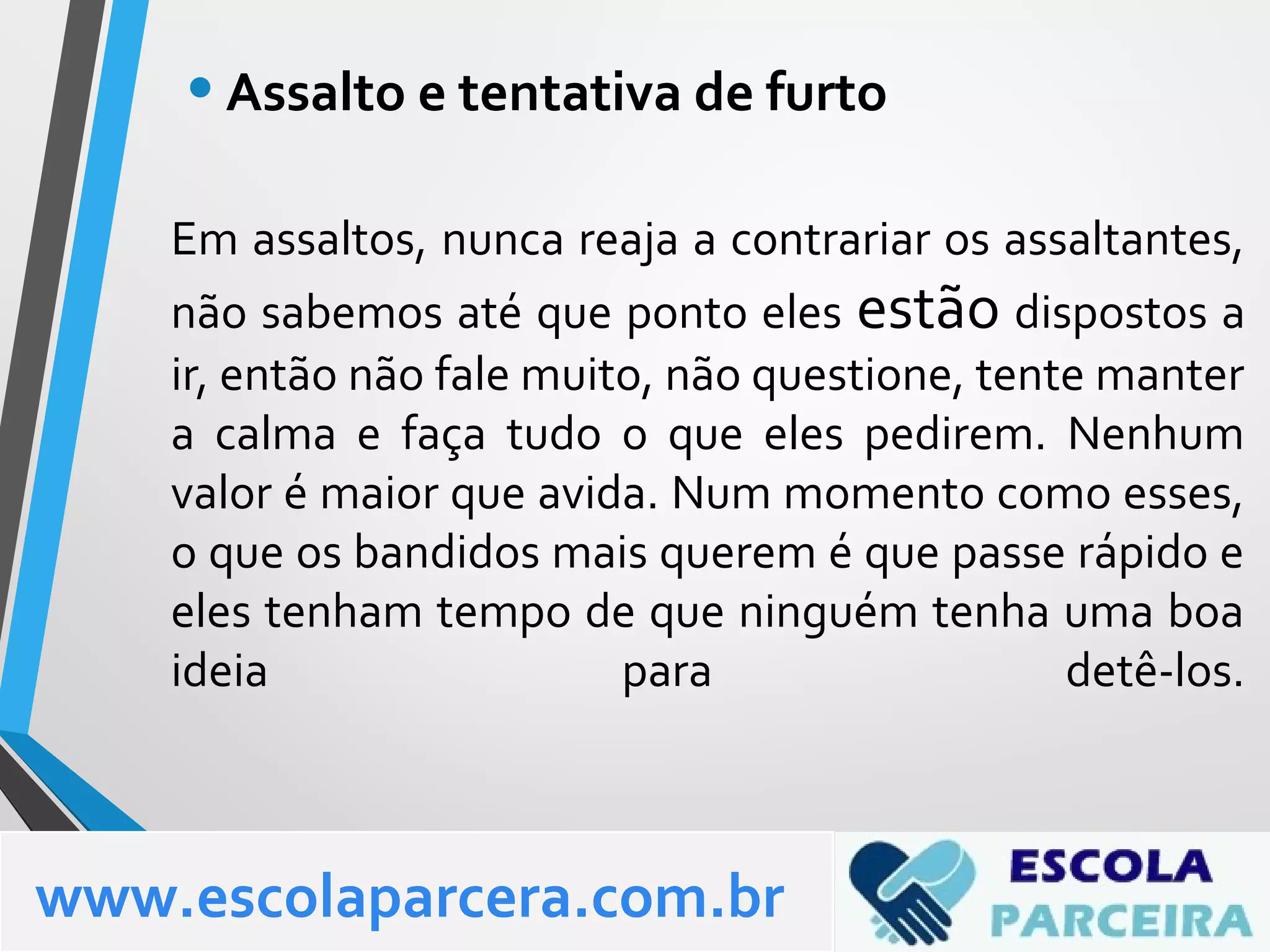 Em assaltos, nunca reaja a contrariar os assaltantes,
não sabemos até que ponto eles estão dispostos a
ir, então não fale muito, não questione, tente manter
a calma e faça tudo o que eles pedirem. Nenhum
valor é maior que avida. Num momento como esses,
o que os bandidos mais querem é que passe rápido e
eles tenham tempo de que ninguém tenha uma boa
ideia para detê-los.
•Assalto e tentativa de furto
www.escolaparcera.com.br
 