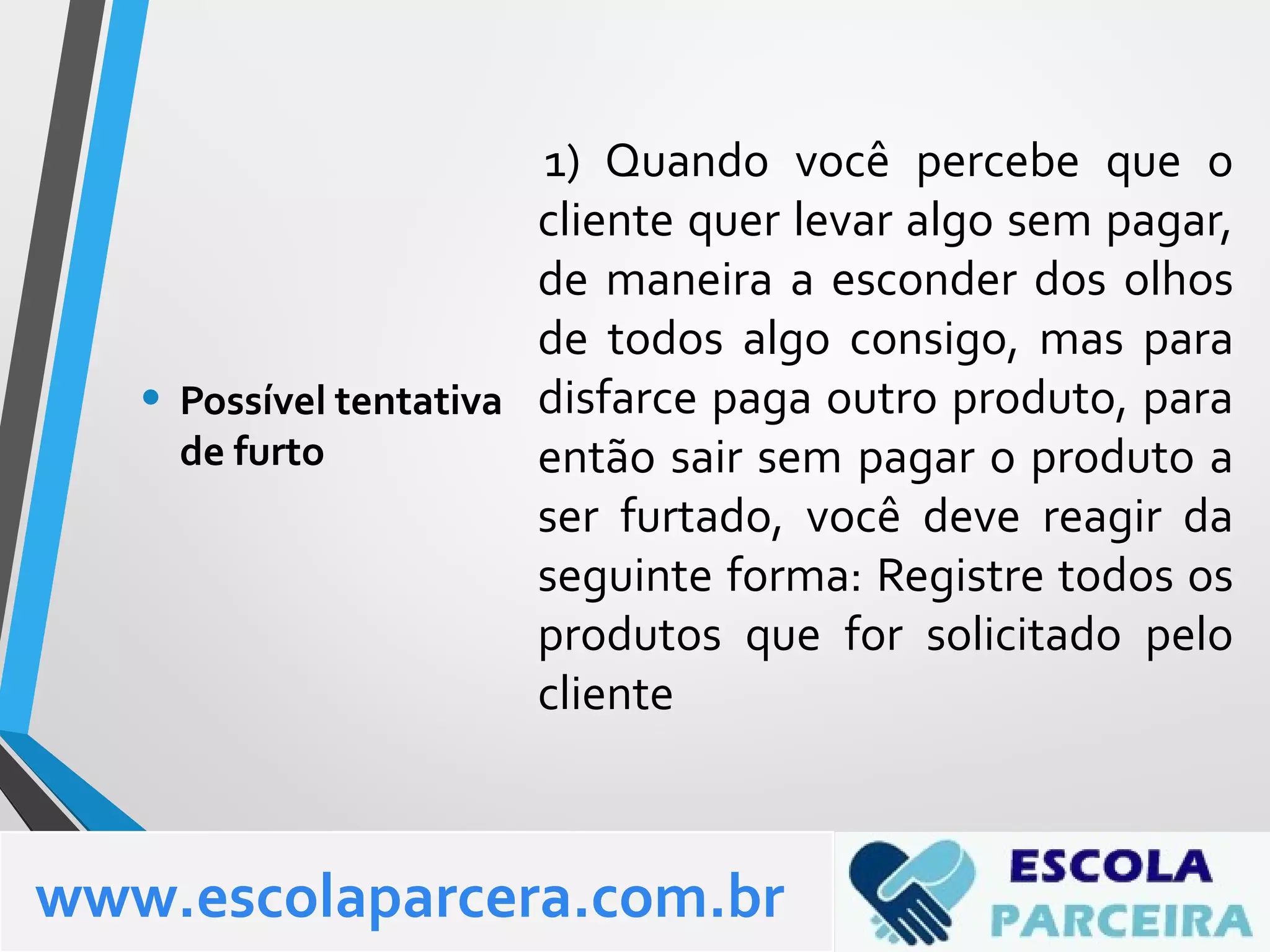 1) Quando você percebe que o
cliente quer levar algo sem pagar,
de maneira a esconder dos olhos
de todos algo consigo, mas para
disfarce paga outro produto, para
então sair sem pagar o produto a
ser furtado, você deve reagir da
seguinte forma: Registre todos os
produtos que for solicitado pelo
cliente
• Possível tentativa
de furto
www.escolaparcera.com.br
 