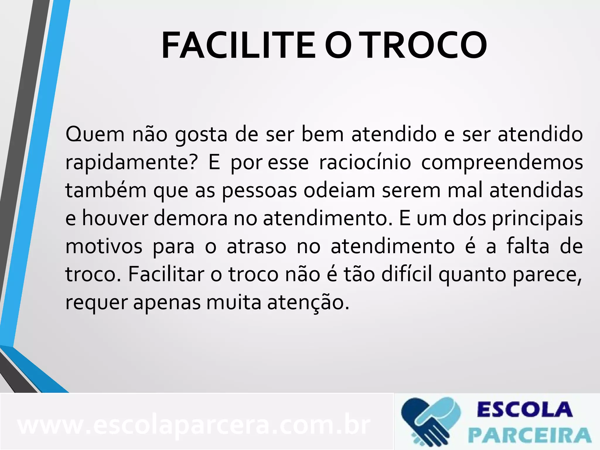 Quem não gosta de ser bem atendido e ser atendido
rapidamente? E por esse raciocínio compreendemos
também que as pessoas odeiam serem mal atendidas
e houver demora no atendimento. E um dos principais
motivos para o atraso no atendimento é a falta de
troco. Facilitar o troco não é tão difícil quanto parece,
requer apenas muita atenção.
FACILITE OTROCO
www.escolaparcera.com.br
 