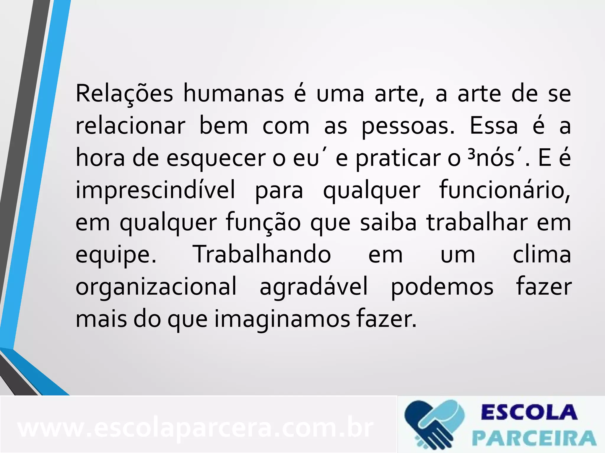 Relações humanas é uma arte, a arte de se
relacionar bem com as pessoas. Essa é a
hora de esquecer o eu´ e praticar o ³nós´. E é
imprescindível para qualquer funcionário,
em qualquer função que saiba trabalhar em
equipe. Trabalhando em um clima
organizacional agradável podemos fazer
mais do que imaginamos fazer.
www.escolaparcera.com.br
 