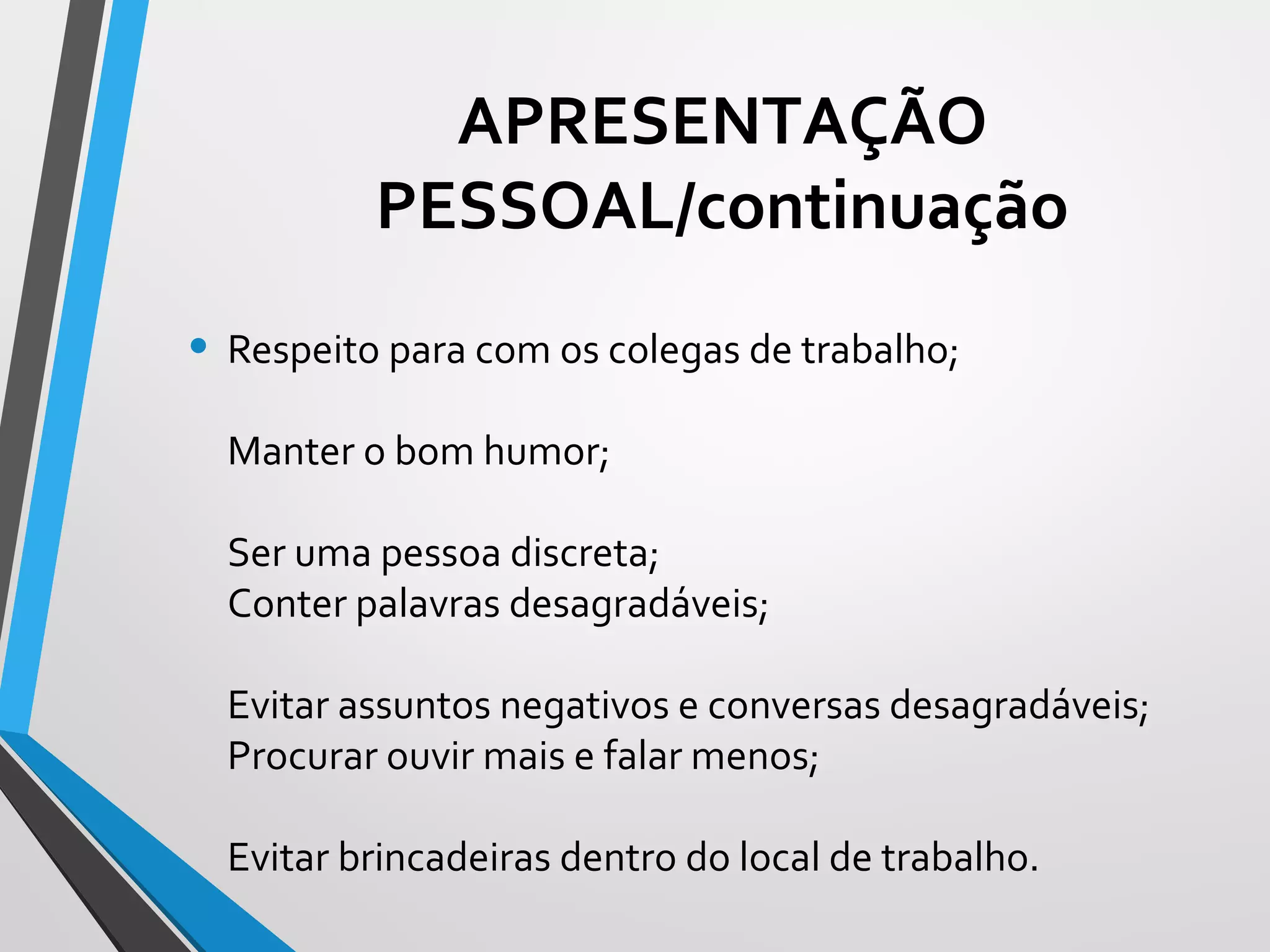 • Respeito para com os colegas de trabalho;
Manter o bom humor;
Ser uma pessoa discreta;
Conter palavras desagradáveis;
Evitar assuntos negativos e conversas desagradáveis;
Procurar ouvir mais e falar menos;
Evitar brincadeiras dentro do local de trabalho.
APRESENTAÇÃO
PESSOAL/continuação
 