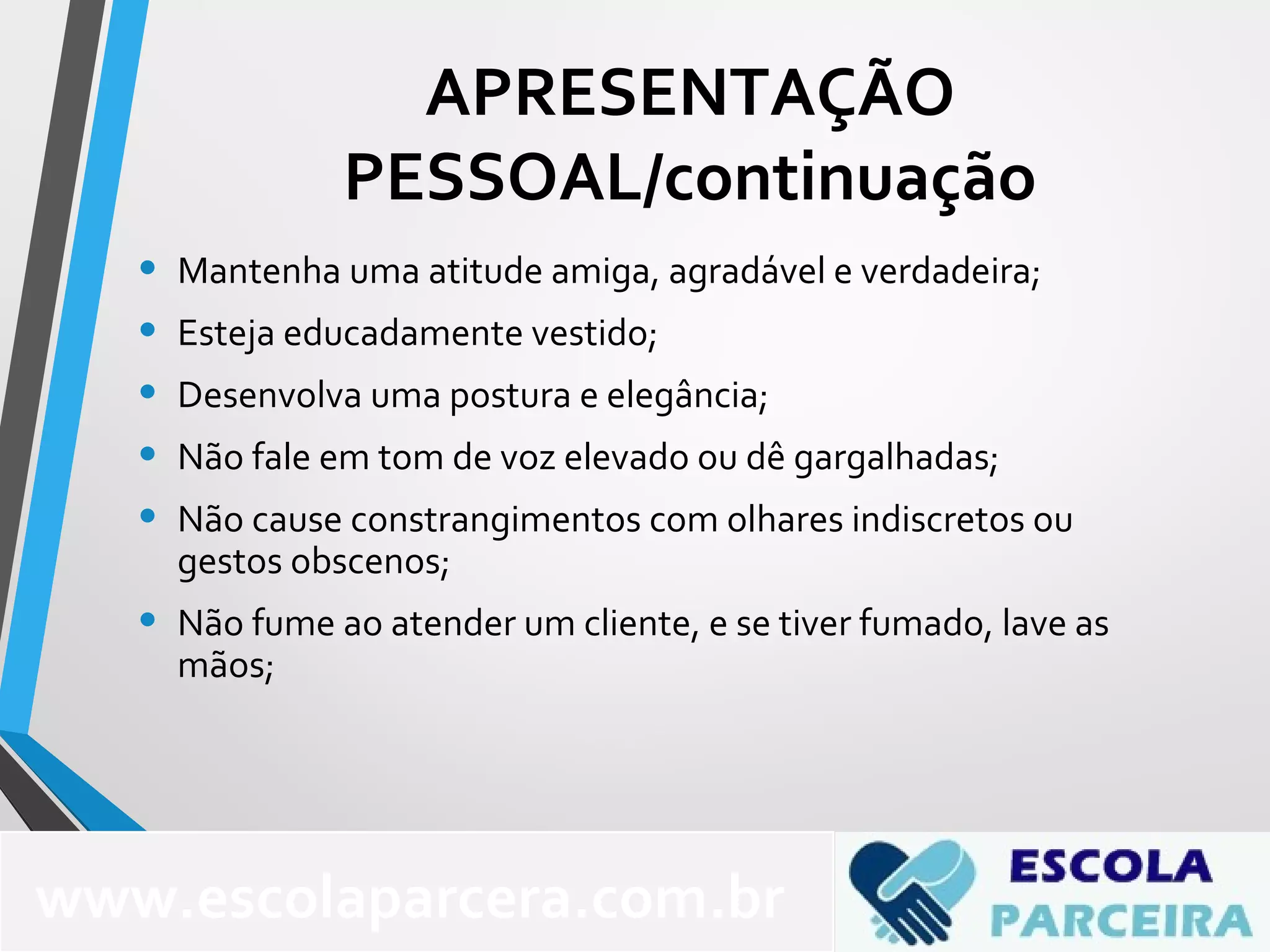 • Mantenha uma atitude amiga, agradável e verdadeira;
• Esteja educadamente vestido;
• Desenvolva uma postura e elegância;
• Não fale em tom de voz elevado ou dê gargalhadas;
• Não cause constrangimentos com olhares indiscretos ou
gestos obscenos;
• Não fume ao atender um cliente, e se tiver fumado, lave as
mãos;
www.escolaparcera.com.br
APRESENTAÇÃO
PESSOAL/continuação
 