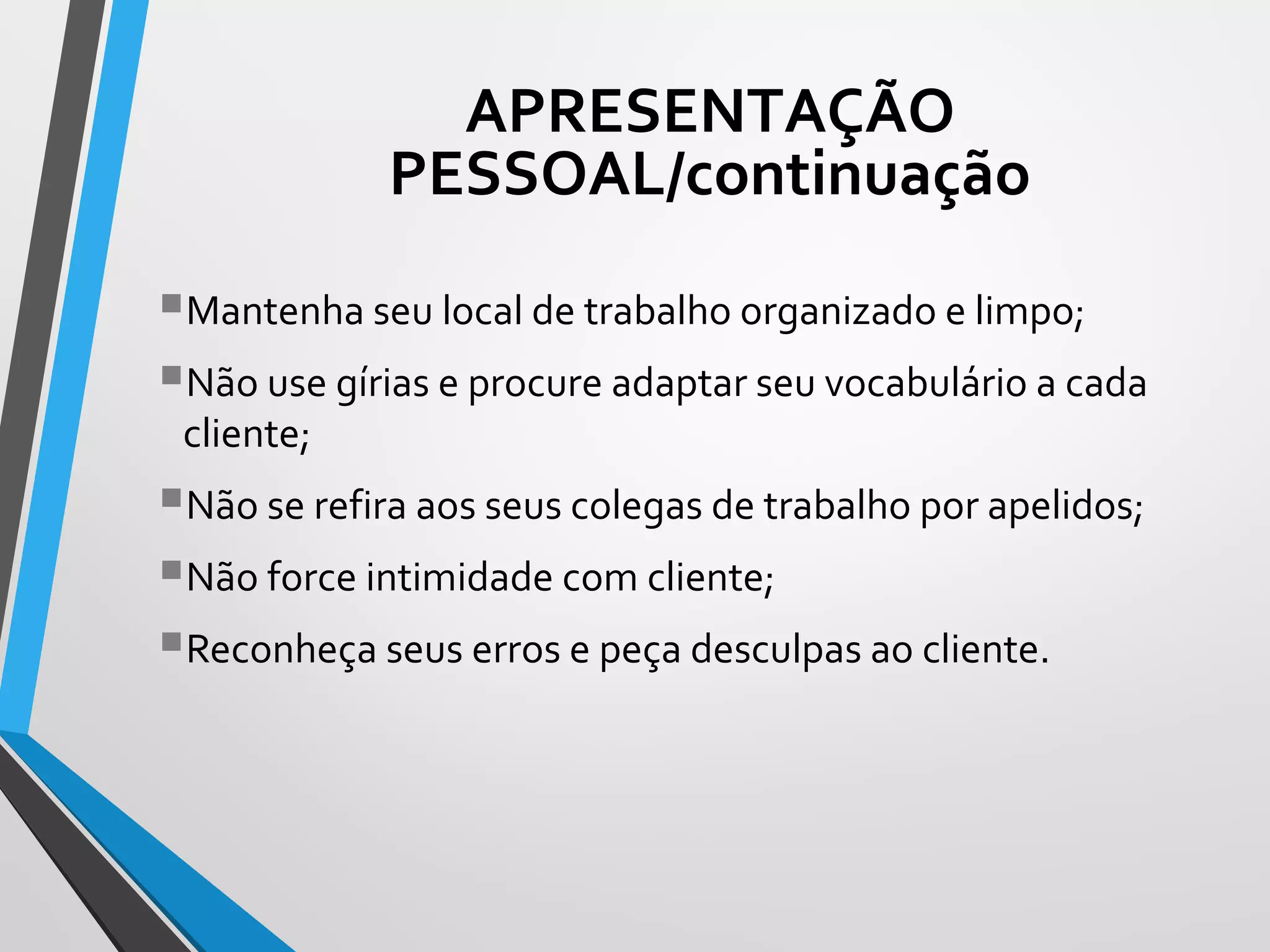 Mantenha seu local de trabalho organizado e limpo;
Não use gírias e procure adaptar seu vocabulário a cada
cliente;
Não se refira aos seus colegas de trabalho por apelidos;
Não force intimidade com cliente;
Reconheça seus erros e peça desculpas ao cliente.
APRESENTAÇÃO
PESSOAL/continuação
 