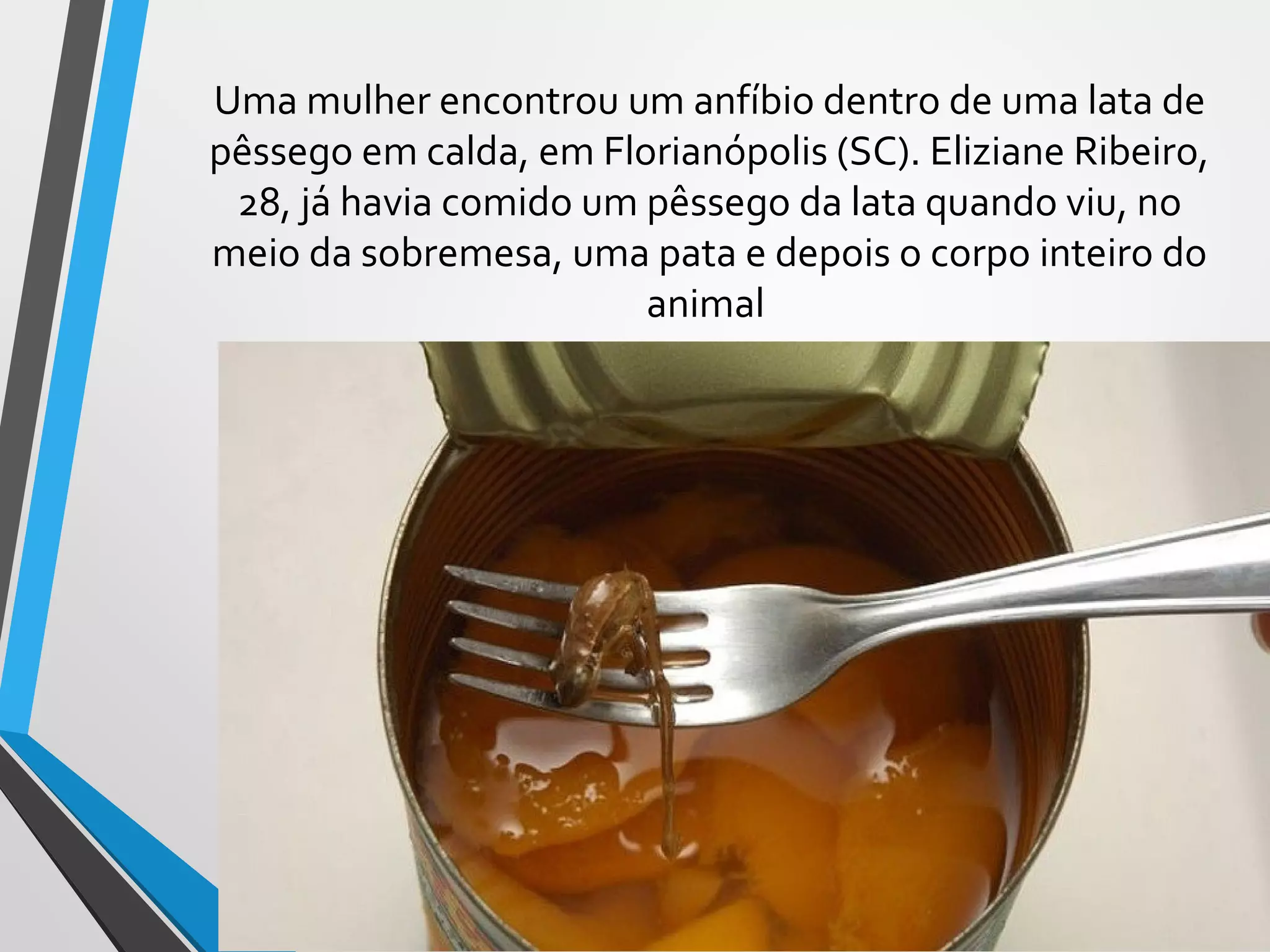 Uma mulher encontrou um anfíbio dentro de uma lata de
pêssego em calda, em Florianópolis (SC). Eliziane Ribeiro,
28, já havia comido um pêssego da lata quando viu, no
meio da sobremesa, uma pata e depois o corpo inteiro do
animal
 