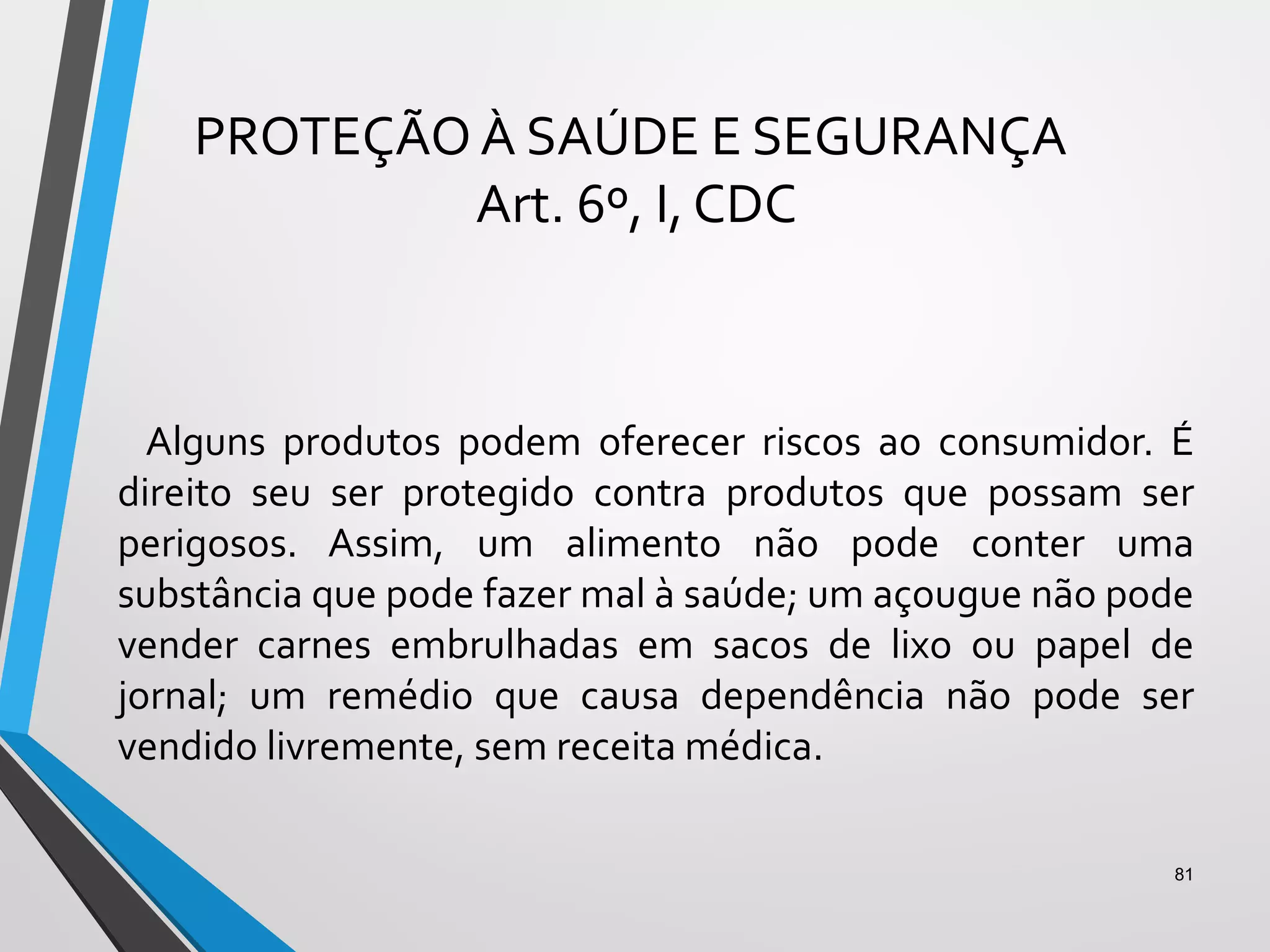 PROTEÇÃO À SAÚDE E SEGURANÇA
Art. 6º, I, CDC
Alguns produtos podem oferecer riscos ao consumidor. É
direito seu ser protegido contra produtos que possam ser
perigosos. Assim, um alimento não pode conter uma
substância que pode fazer mal à saúde; um açougue não pode
vender carnes embrulhadas em sacos de lixo ou papel de
jornal; um remédio que causa dependência não pode ser
vendido livremente, sem receita médica.
81
 
