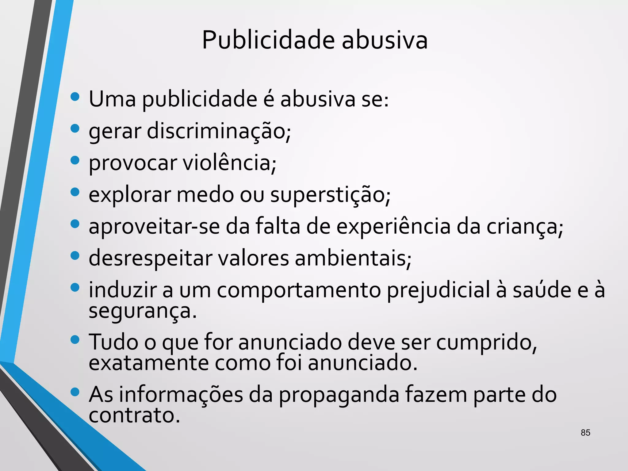 Publicidade abusiva
• Uma publicidade é abusiva se:
• gerar discriminação;
• provocar violência;
• explorar medo ou superstição;
• aproveitar-se da falta de experiência da criança;
• desrespeitar valores ambientais;
• induzir a um comportamento prejudicial à saúde e à
segurança.
• Tudo o que for anunciado deve ser cumprido,
exatamente como foi anunciado.
• As informações da propaganda fazem parte do
contrato.
85
 