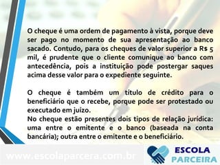 O cheque é uma ordem de pagamento à vista, porque deve
ser pago no momento de sua apresentação ao banco
sacado. Contudo, para os cheques de valor superior a R$ 5
mil, é prudente que o cliente comunique ao banco com
antecedência, pois a instituição pode postergar saques
acima desse valor para o expediente seguinte.
O cheque é também um título de crédito para o
beneficiário que o recebe, porque pode ser protestado ou
executado em juízo.
No cheque estão presentes dois tipos de relação jurídica:
uma entre o emitente e o banco (baseada na conta
bancária); outra entre o emitente e o beneficiário.
www.escolaparcera.com.br
 
