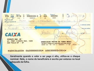 Cheque Nominal
Geralmente quando o valor a ser pago é alto, utiliza-se o cheque
nominal. Nele, o nome do beneficiário é escrito por extenso no local
adequado da folha.
 