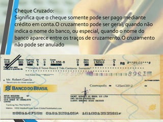 Cheque Cruzado:
Significa que o cheque somente pode ser pago mediante
crédito em conta.O cruzamento pode ser geral, quando não
indica o nome do banco, ou especial, quando o nome do
banco aparece entre os traços de cruzamento.O cruzamento
não pode ser anulado
 