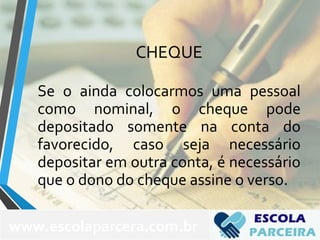 CHEQUE
Se o ainda colocarmos uma pessoal
como nominal, o cheque pode
depositado somente na conta do
favorecido, caso seja necessário
depositar em outra conta, é necessário
que o dono do cheque assine o verso.
www.escolaparcera.com.br
 