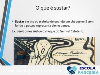 O que é sustar?
• Sustar é o ato ou o efeito de quando um cheque está sem
fundo a pessoa representa ele no banco.
Ex. Seu Gomes sustou o cheque do Genival Caloteiro.
www.escolaparcera.com.br
 