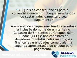 • 7. Quais as consequências para o
correntista que emitir cheque sem fundos
ou sustar indevidamente o seu
pagamento?
A emissão de cheque sem fundo acarretará
a inclusão do nome do emitente no
Cadastro de Emitentes de Cheques sem
Fundos (CCF) e nos cadastros de
devedores mantidos pelas instituições
financeiras e entidades comerciais, na
segunda apresentação do cheque para
pagamento.
www.escolaparcera.com.br
 