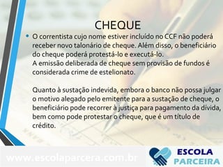 CHEQUE
• O correntista cujo nome estiver incluído no CCF não poderá
receber novo talonário de cheque. Além disso, o beneficiário
do cheque poderá protestá-lo e executá-lo.
A emissão deliberada de cheque sem provisão de fundos é
considerada crime de estelionato.
Quanto à sustação indevida, embora o banco não possa julgar
o motivo alegado pelo emitente para a sustação de cheque, o
beneficiário pode recorrer à justiça para pagamento da dívida,
bem como pode protestar o cheque, que é um título de
crédito.
www.escolaparcera.com.br
 