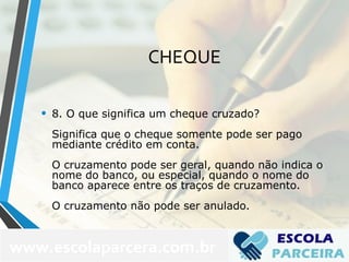 CHEQUE
• 8. O que significa um cheque cruzado?
Significa que o cheque somente pode ser pago
mediante crédito em conta.
O cruzamento pode ser geral, quando não indica o
nome do banco, ou especial, quando o nome do
banco aparece entre os traços de cruzamento.
O cruzamento não pode ser anulado.
www.escolaparcera.com.br
 