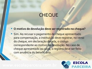 CHEQUE
• O motivo de devolução deve ser registrado no cheque?
• Sim. Ao recusar o pagamento de cheque apresentado
para compensação, a instituição deve registrar, no verso
do cheque, em declaração datada, o código
correspondente ao motivo da devolução. No caso de
cheque apresentado ao caixa, o registro deve ser feito
com anuência do beneficiário.
www.escolaparcera.com.br
 