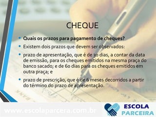 CHEQUE
• Quais os prazos para pagamento de cheques?
• Existem dois prazos que devem ser observados:
• prazo de apresentação, que é de 30 dias, a contar da data
de emissão, para os cheques emitidos na mesma praça do
banco sacado; e de 60 dias para os cheques emitidos em
outra praça; e
• prazo de prescrição, que é de 6 meses decorridos a partir
do término do prazo de apresentação.
www.escolaparcera.com.br
 