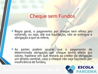 Cheque sem Fundos
• Regra geral, o pagamento por cheque tem efeito pro
solvendo, ou seja, até sua liquidação, não se extingue a
obrigação a que se refere;
• As partes podem ajustar que o pagamento de
determinada obrigação por cheque tenha efeito pro
soluto, hipótese em que restará ao credor da obrigação
um direito cambial, caso o cheque não seja liquidado por
insuficiência de fundos;
www.escolaparcera.com.br
 