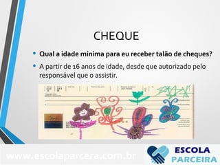 CHEQUE
• Qual a idade mínima para eu receber talão de cheques?
• A partir de 16 anos de idade, desde que autorizado pelo
responsável que o assistir.
www.escolaparcera.com.br
 