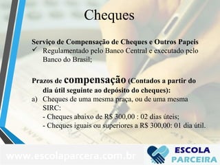 Cheques
Serviço de Compensação de Cheques e Outros Papeis
 Regulamentado pelo Banco Central e executado pelo
Banco do Brasil;
Prazos de compensação (Contados a partir do
dia útil seguinte ao depósito do cheques):
a) Cheques de uma mesma praça, ou de uma mesma
SIRC:
- Cheques abaixo de R$ 300,00 : 02 dias úteis;
- Cheques iguais ou superiores a R$ 300,00: 01 dia útil.
www.escolaparcera.com.br
 