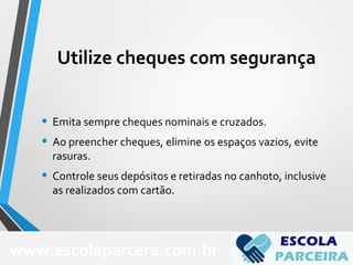 Utilize cheques com segurança
• Emita sempre cheques nominais e cruzados.
• Ao preencher cheques, elimine os espaços vazios, evite
rasuras.
• Controle seus depósitos e retiradas no canhoto, inclusive
as realizados com cartão.
www.escolaparcera.com.br
 