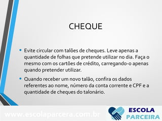 CHEQUE
• Evite circular com talões de cheques. Leve apenas a
quantidade de folhas que pretende utilizar no dia. Faça o
mesmo com os cartões de crédito, carregando-o apenas
quando pretender utilizar.
• Quando receber um novo talão, confira os dados
referentes ao nome, número da conta corrente e CPF e a
quantidade de cheques do talonário.
www.escolaparcera.com.br
 