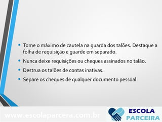 • Tome o máximo de cautela na guarda dos talões. Destaque a
folha de requisição e guarde em separado.
• Nunca deixe requisições ou cheques assinados no talão.
• Destrua os talões de contas inativas.
• Separe os cheques de qualquer documento pessoal.
www.escolaparcera.com.br
 
