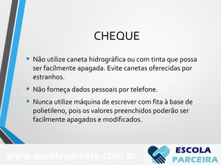 CHEQUE
• Não utilize caneta hidrográfica ou com tinta que possa
ser facilmente apagada. Evite canetas oferecidas por
estranhos.
• Não forneça dados pessoais por telefone.
• Nunca utilize máquina de escrever com fita à base de
polietileno, pois os valores preenchidos poderão ser
facilmente apagados e modificados.
www.escolaparcera.com.br
 