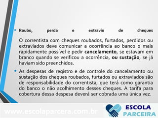 • Roubo, perda e extravio de cheques
O correntista com cheques roubados, furtados, perdidos ou
extraviados deve comunicar a ocorrência ao banco o mais
rapidamente possível e pedir cancelamento, se estavam em
branco quando se verificou a ocorrência, ou sustação, se já
haviam sido preenchidos.
• As despesas de registro e de controle do cancelamento ou
sustação dos cheques roubados, furtados ou extraviados são
de responsabilidade do correntista, que terá como garantia
do banco o não acolhimento desses cheques. A tarifa para
cobertura dessa despesa deverá ser cobrada uma única vez.
www.escolaparcera.com.br
 