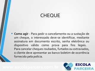 CHEQUE
• Como agir - Para pedir o cancelamento ou a sustação de
um cheque, o interessado deve-se identificar, mediante
assinatura em documento escrito, senha eletrônica ou
dispositivo válido como prova para fins legais.
Para cancelar cheques roubados, furtados ou extraviados,
o cliente deve apresentar ao banco boletim de ocorrência
fornecido pela polícia.
www.escolaparcera.com.br
 