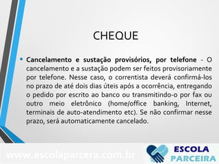 CHEQUE
• Cancelamento e sustação provisórios, por telefone - O
cancelamento e a sustação podem ser feitos provisoriamente
por telefone. Nesse caso, o correntista deverá confirmá-los
no prazo de até dois dias úteis após a ocorrência, entregando
o pedido por escrito ao banco ou transmitindo-o por fax ou
outro meio eletrônico (home/office banking, Internet,
terminais de auto-atendimento etc). Se não confirmar nesse
prazo, será automaticamente cancelado.
www.escolaparcera.com.br
 