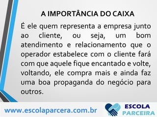 É ele quem representa a empresa junto
ao cliente, ou seja, um bom
atendimento e relacionamento que o
operador estabelece com o cliente fará
com que aquele fique encantado e volte,
voltando, ele compra mais e ainda faz
uma boa propaganda do negócio para
outros.
www.escolaparcera.com.br
A IMPORTÂNCIA DO CAIXA
 