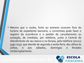 • Mesmo que o roubo, furto ou extravio ocorram fora do
horário de expediente bancário, o correntista pode fazer o
registro da ocorrência e o pedido de cancelamento ou
sustação, de imediato, por telefone, junto à Central de
Atendimento do seu banco e na Serasa, pelo telefone (0xx11)
5591-0137, que atende de segunda a sexta-feira, das 16h00 às
10h00, e aos sábados, domingos e feriados
ininterruptamente.
www.escolaparcera.com.br
 