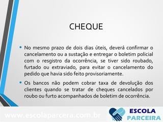 CHEQUE
• No mesmo prazo de dois dias úteis, deverá confirmar o
cancelamento ou a sustação e entregar o boletim policial
com o resgistro da ocorrência, se tiver sido roubado,
furtado ou extraviado, para evitar o cancelamento do
pedido que havia sido feito provisoriamente.
• Os bancos não podem cobrar taxa de devolução dos
clientes quando se tratar de cheques cancelados por
roubo ou furto acompanhados de boletim de ocorrência.
www.escolaparcera.com.br
 